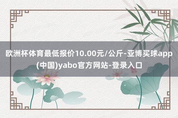 欧洲杯体育最低报价10.00元/公斤-亚博买球app(中国)yabo官方网站-登录入口