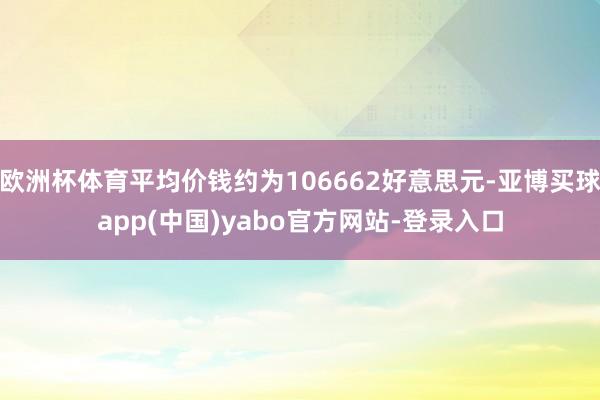 欧洲杯体育平均价钱约为106662好意思元-亚博买球app(中国)yabo官方网站-登录入口