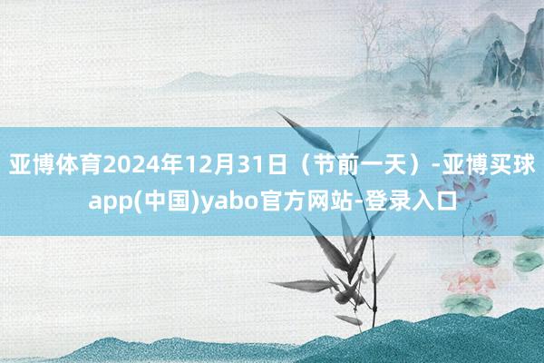 亚博体育2024年12月31日(节前一天)-亚博买球app(中国)yabo官方网站-登录入口