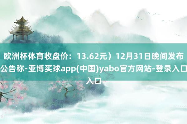 欧洲杯体育收盘价:13.62元)12月31日晚间发布公告称-亚博买球app(中国)yabo官方网站-登录入口