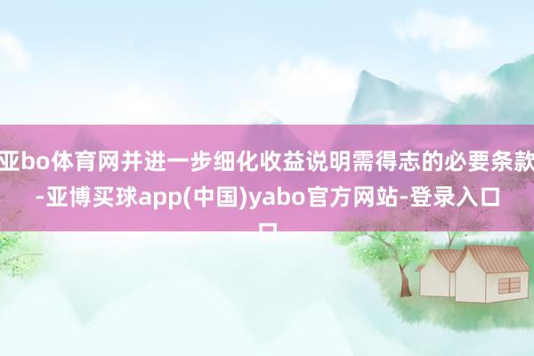 亚bo体育网并进一步细化收益说明需得志的必要条款-亚博买球app(中国)yabo官方网站-登录入口