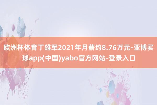 欧洲杯体育丁雄军2021年月薪约8.76万元-亚博买球app(中国)yabo官方网站-登录入口
