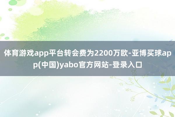 体育游戏app平台转会费为2200万欧-亚博买球app(中国)yabo官方网站-登录入口