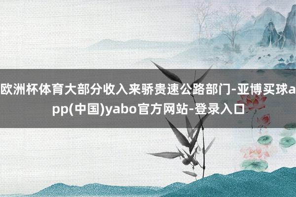 欧洲杯体育大部分收入来骄贵速公路部门-亚博买球app(中国)yabo官方网站-登录入口
