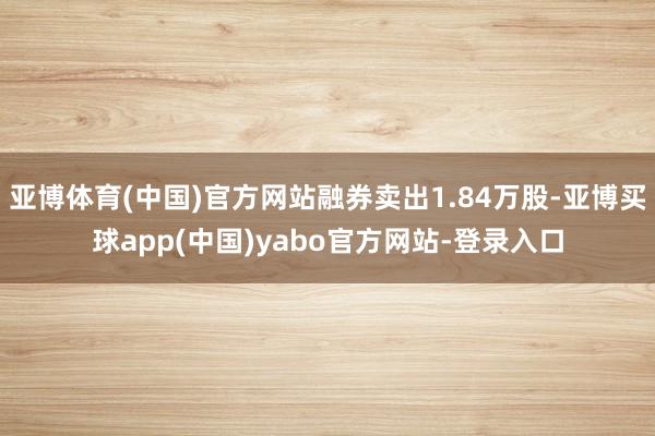 亚博体育(中国)官方网站融券卖出1.84万股-亚博买球app(中国)yabo官方网站-登录入口