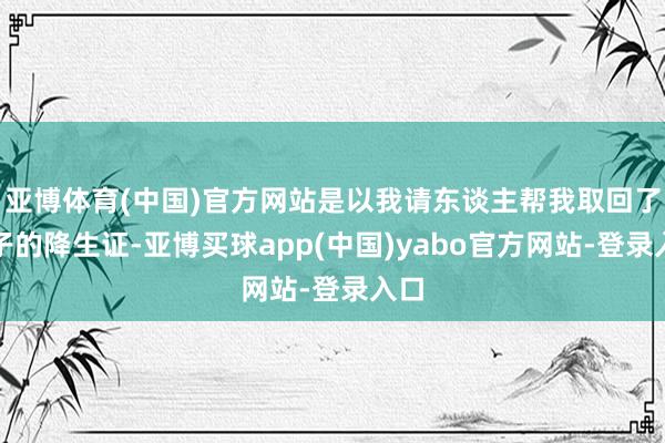 亚博体育(中国)官方网站是以我请东谈主帮我取回了儿子的降生证-亚博买球app(中国)yabo官方网站-登录入口