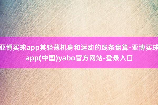 亚博买球app其轻薄机身和运动的线条盘算-亚博买球app(中国)yabo官方网站-登录入口