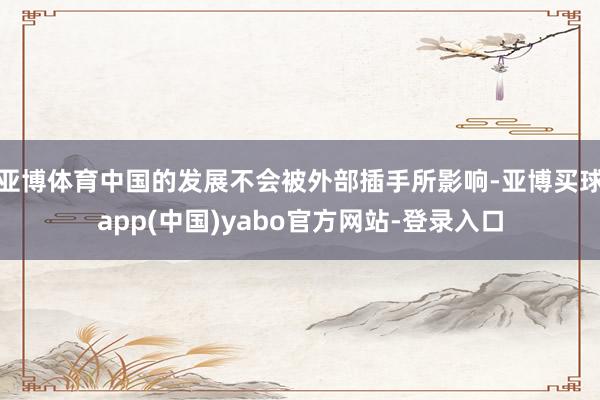 亚博体育中国的发展不会被外部插手所影响-亚博买球app(中国)yabo官方网站-登录入口
