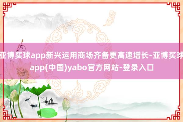 亚博买球app新兴运用商场齐备更高速增长-亚博买球app(中国)yabo官方网站-登录入口