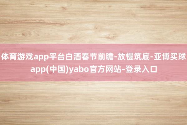 体育游戏app平台白酒春节前瞻-放慢筑底-亚博买球app(中国)yabo官方网站-登录入口