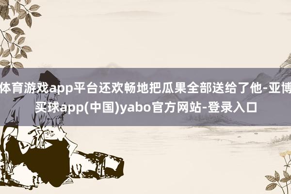 体育游戏app平台还欢畅地把瓜果全部送给了他-亚博买球app(中国)yabo官方网站-登录入口