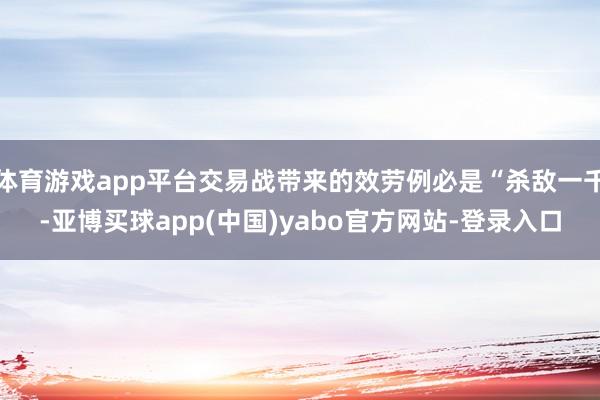 体育游戏app平台交易战带来的效劳例必是“杀敌一千-亚博买球app(中国)yabo官方网站-登录入口