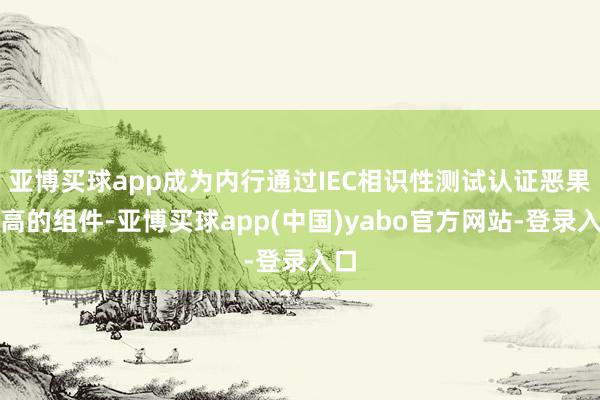 亚博买球app成为内行通过IEC相识性测试认证恶果最高的组件-亚博买球app(中国)yabo官方网站-登录入口