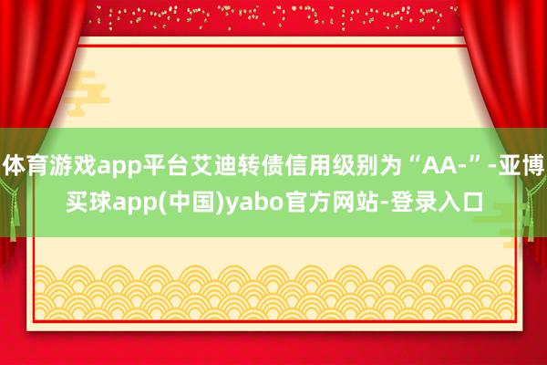 体育游戏app平台艾迪转债信用级别为“AA-”-亚博买球app(中国)yabo官方网站-登录入口