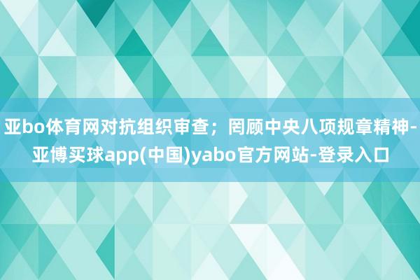 亚bo体育网对抗组织审查；罔顾中央八项规章精神-亚博买球app(中国)yabo官方网站-登录入口