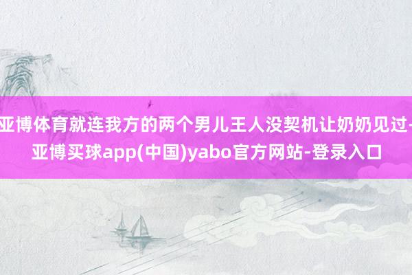 亚博体育就连我方的两个男儿王人没契机让奶奶见过-亚博买球app(中国)yabo官方网站-登录入口