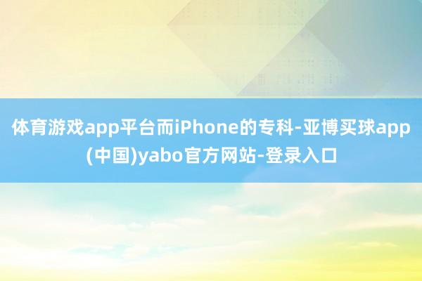 体育游戏app平台而iPhone的专科-亚博买球app(中国)yabo官方网站-登录入口