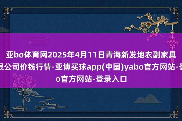 亚bo体育网2025年4月11日青海新发地农副家具惩处有限公司价钱行情-亚博买球app(中国)yabo官方网站-登录入口