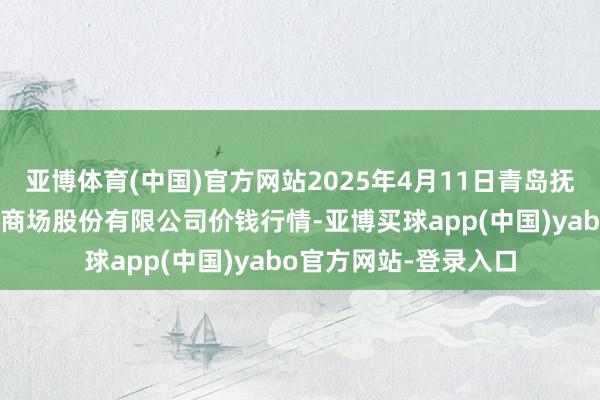 亚博体育(中国)官方网站2025年4月11日青岛抚顺道蔬菜副食物批发商场股份有限公司价钱行情-亚博买球app(中国)yabo官方网站-登录入口