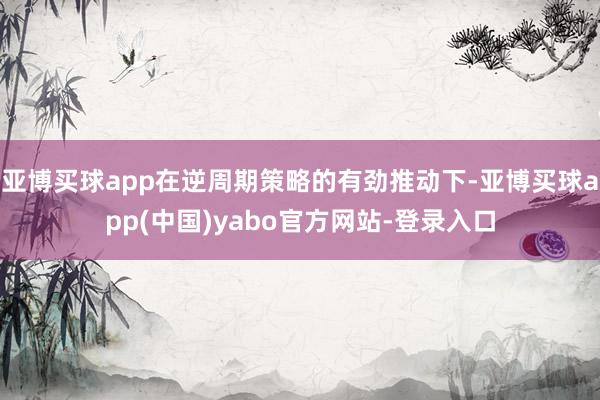 亚博买球app在逆周期策略的有劲推动下-亚博买球app(中国)yabo官方网站-登录入口