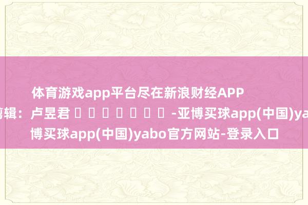 体育游戏app平台尽在新浪财经APP            						连累剪辑：卢昱君 							-亚博买球app(中国)yabo官方网站-登录入口