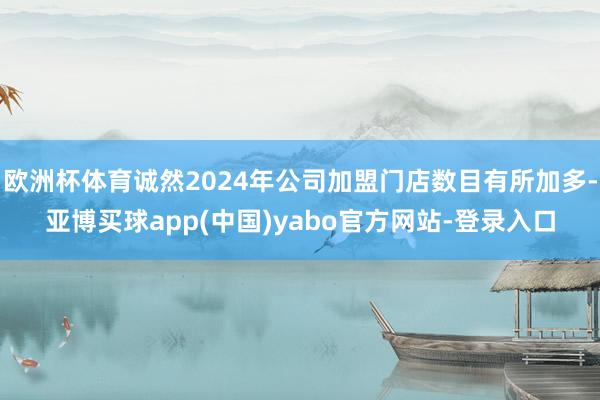 欧洲杯体育诚然2024年公司加盟门店数目有所加多-亚博买球app(中国)yabo官方网站-登录入口