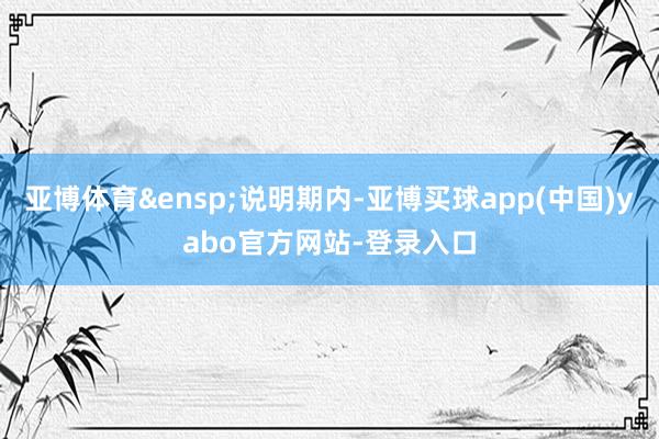 亚博体育&ensp;说明期内-亚博买球app(中国)yabo官方网站-登录入口