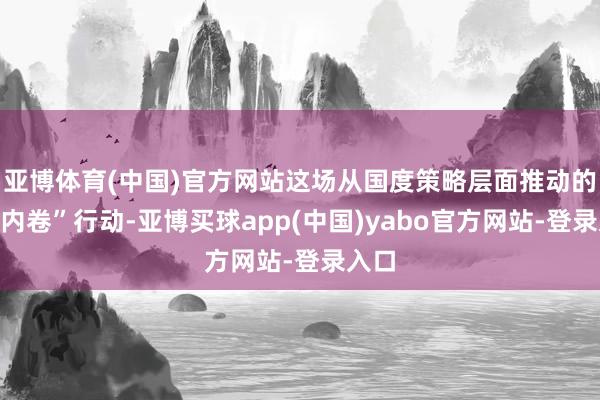 亚博体育(中国)官方网站这场从国度策略层面推动的“反内卷”行动-亚博买球app(中国)yabo官方网站-登录入口