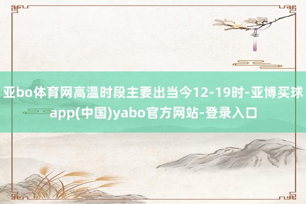 亚bo体育网高温时段主要出当今12-19时-亚博买球app(中国)yabo官方网站-登录入口