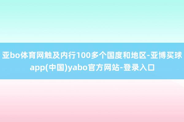 亚bo体育网触及内行100多个国度和地区-亚博买球app(中国)yabo官方网站-登录入口