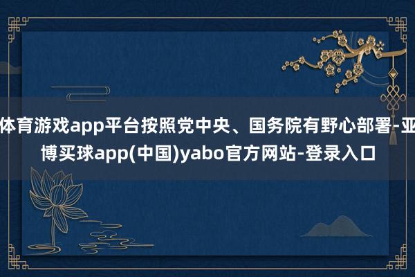 体育游戏app平台按照党中央、国务院有野心部署-亚博买球app(中国)yabo官方网站-登录入口