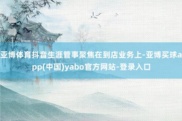 亚博体育抖音生涯管事聚焦在到店业务上-亚博买球app(中国)yabo官方网站-登录入口