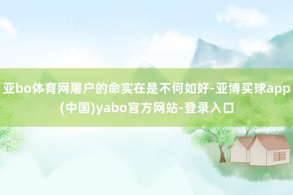 亚bo体育网屠户的命实在是不何如好-亚博买球app(中国)yabo官方网站-登录入口